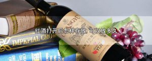 ​红酒打开后怎样存放,可以放多久