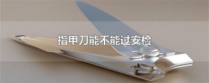 ​指甲刀能不能过安检
