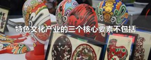 ​特色文化产业的三个核心要素不包括