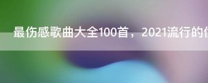 ​最伤感歌曲大全100首，2021流行的伤感歌曲