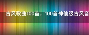 ​古风歌曲100首，100首神仙级古风音乐