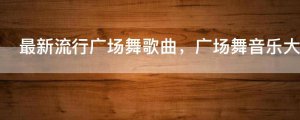​最新流行广场舞歌曲，广场舞音乐大全100首