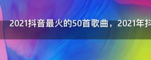 ​2021抖音最火的50首歌曲，2021年抖音神曲前十名