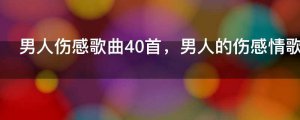 ​男人伤感歌曲40首，男人的伤感情歌