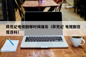 ​莽荒纪电视剧哪时候播出（莽荒纪 电视剧百度百科）