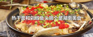 ​热干面和剁椒鱼头哪个是湖南美食