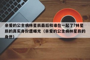 ​亲爱的公主病林星辰最后和谁在一起了?林星辰的真实身份遭曝光（亲爱的公主病林