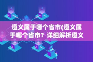 ​遵义属于哪个省市(遵义属于哪个省市？详细解析遵义的地理位置和行政区划)