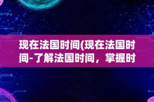 ​现在法国时间(现在法国时间-了解法国时间，掌握时区差异)