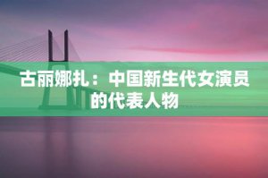 ​古丽娜扎：中国新生代女演员的代表人物