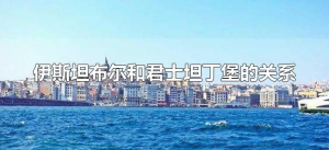 ​伊斯坦布尔和君士坦丁堡的关系（为什么君士坦丁堡改名为伊斯坦布尔）