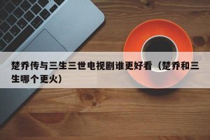 ​楚乔传与三生三世电视剧谁更好看（楚乔和三生哪个更火）