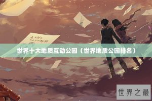 ​世界十大地质互动公园（世界地质公园排名）