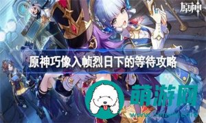 原神任务巧像入帧烈日下的等待怎么完成-原神巧像入帧烈日下的等待任务完成指南